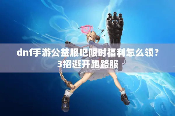 dnf手游公益服吧限时福利怎么领？3招避开跑路服