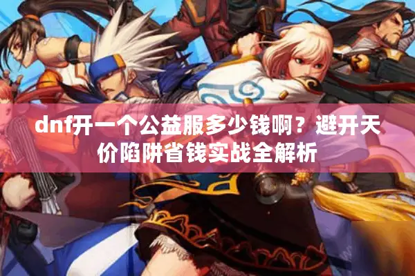 dnf开一个公益服多少钱啊？避开天价陷阱省钱实战全解析