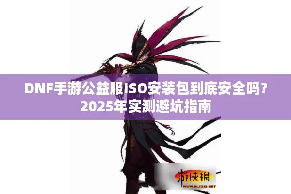 DNF手游公益服ISO安装包到底安全吗？2025年实测避坑指南
