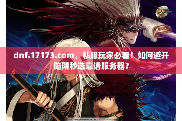 dnf.17173.com，私服玩家必看！如何避开陷阱秒选靠谱服务器？