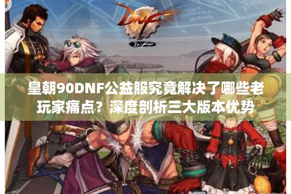 皇朝90DNF公益服究竟解决了哪些老玩家痛点？深度剖析三大版本优势