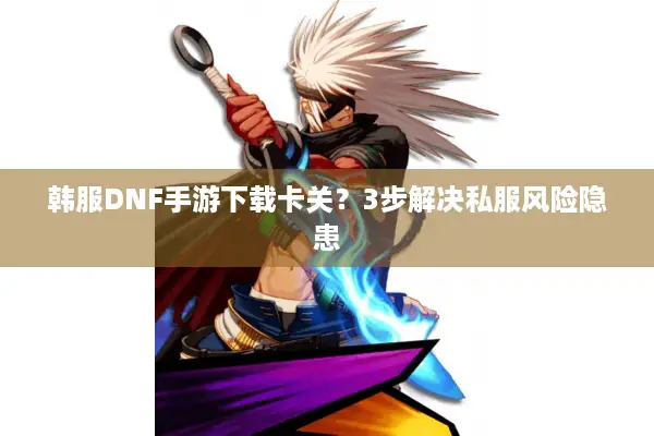 韩服DNF手游下载卡关？3步解决私服风险隐患