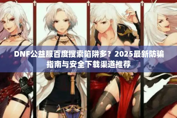 DNF公益服百度搜索陷阱多？2025最新防骗指南与安全下载渠道推荐