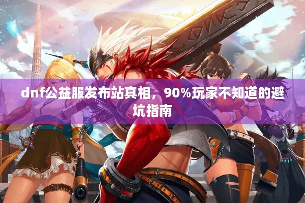dnf公益服发布站真相，90%玩家不知道的避坑指南
