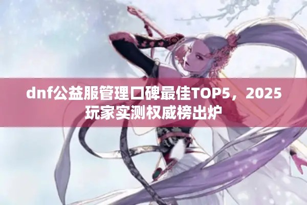 dnf公益服管理口碑最佳TOP5，2025玩家实测权威榜出炉