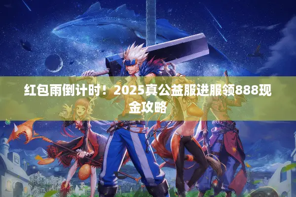 红包雨倒计时！2025真公益服进服领888现金攻略