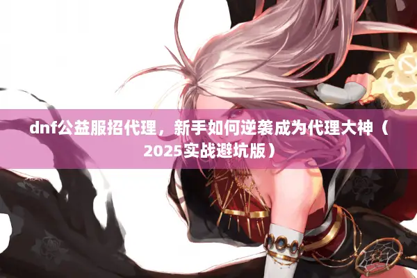 dnf公益服招代理，新手如何逆袭成为代理大神（2025实战避坑版）