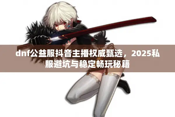 dnf公益服抖音主播权威甄选，2025私服避坑与稳定畅玩秘籍