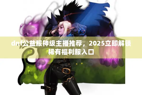 dnf公益服神级主播推荐，2025立即解锁稀有福利服入口