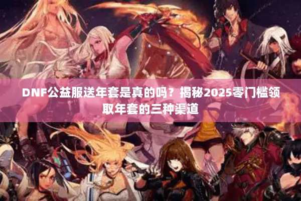 DNF公益服送年套是真的吗？揭秘2025零门槛领取年套的三种渠道