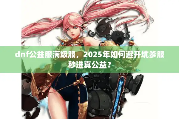 dnf公益服满级服，2025年如何避开坑爹服秒进真公益？