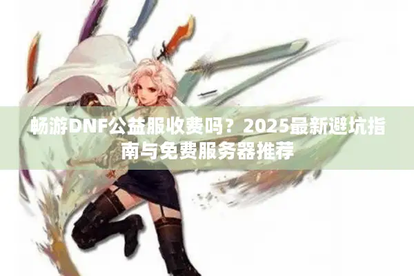 畅游DNF公益服收费吗？2025最新避坑指南与免费服务器推荐