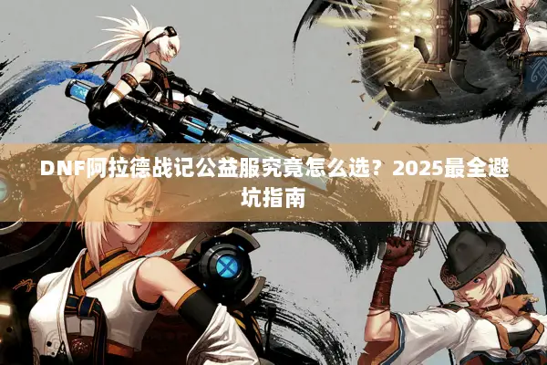 DNF阿拉德战记公益服究竟怎么选？2025最全避坑指南