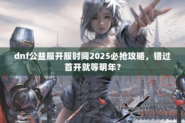 dnf公益服开服时间2025必抢攻略，错过首开就等明年？