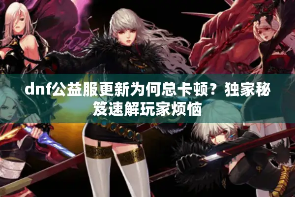 dnf公益服更新为何总卡顿？独家秘笈速解玩家烦恼