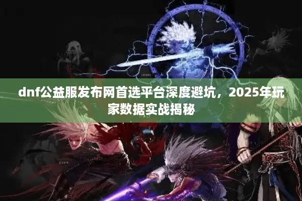dnf公益服发布网首选平台深度避坑，2025年玩家数据实战揭秘