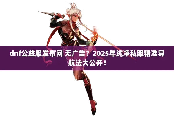dnf公益服发布网 无广告？2025年纯净私服精准导航法大公开！