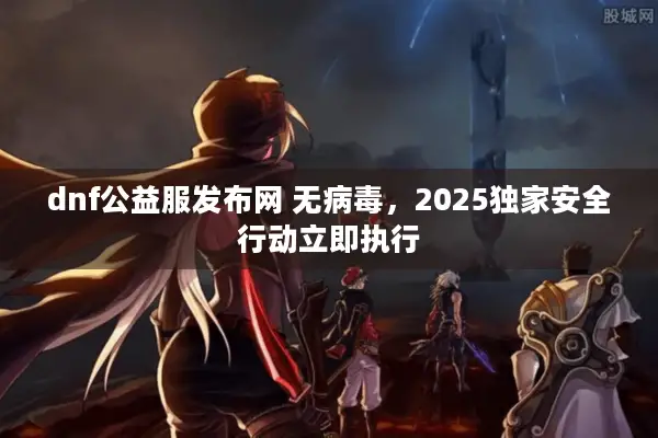 dnf公益服发布网 无病毒，2025独家安全行动立即执行