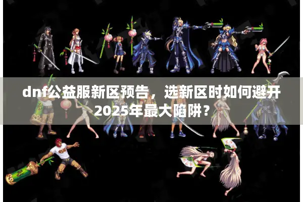 dnf公益服新区预告，选新区时如何避开2025年最大陷阱？