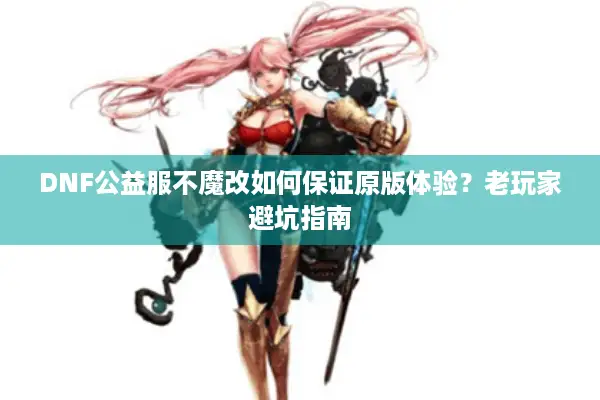 DNF公益服不魔改如何保证原版体验？老玩家避坑指南