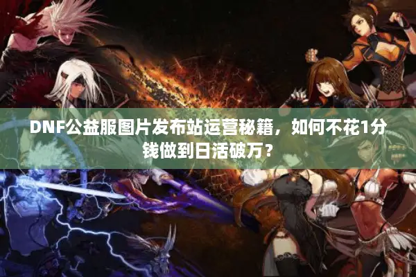 DNF公益服图片发布站运营秘籍，如何不花1分钱做到日活破万？