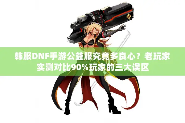 韩服DNF手游公益服究竟多良心？老玩家实测对比90%玩家的三大误区