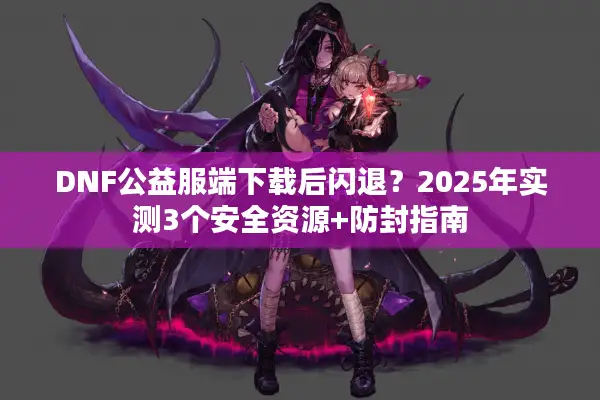 DNF公益服端下载后闪退？2025年实测3个安全资源+防封指南