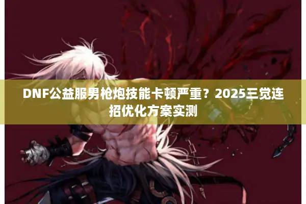 DNF公益服男枪炮技能卡顿严重？2025三觉连招优化方案实测