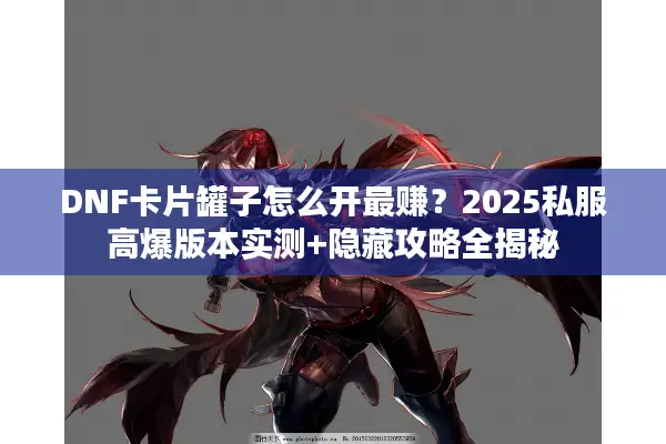DNF卡片罐子怎么开最赚？2025私服高爆版本实测+隐藏攻略全揭秘