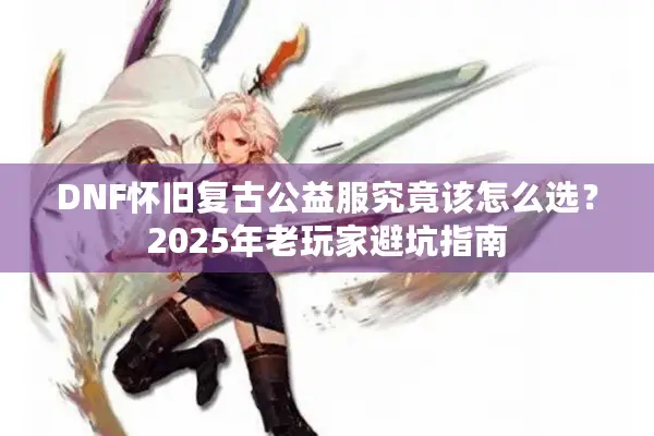 DNF怀旧复古公益服究竟该怎么选？2025年老玩家避坑指南