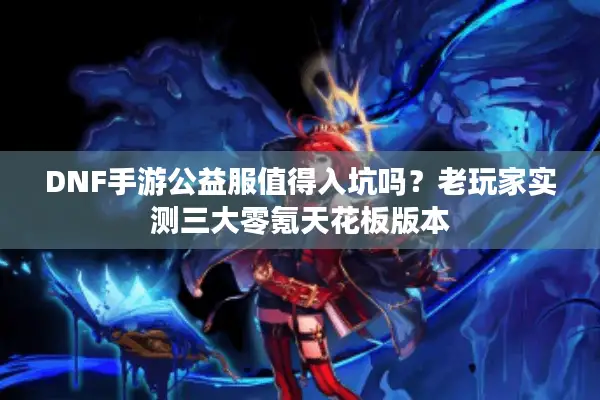 DNF手游公益服值得入坑吗？老玩家实测三大零氪天花板版本