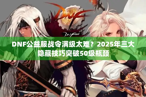 DNF公益服战令满级太难？2025年三大隐藏技巧突破50级瓶颈