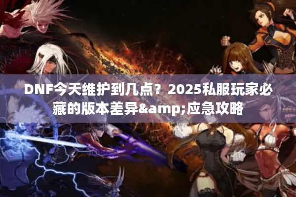 DNF今天维护到几点？2025私服玩家必藏的版本差异&应急攻略