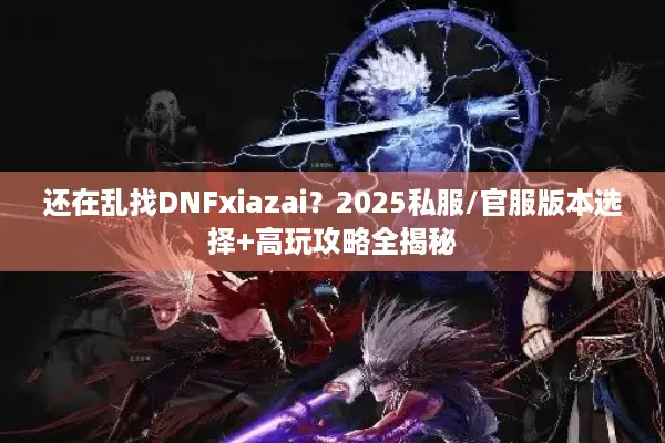 还在乱找DNFxiazai？2025私服/官服版本选择+高玩攻略全揭秘