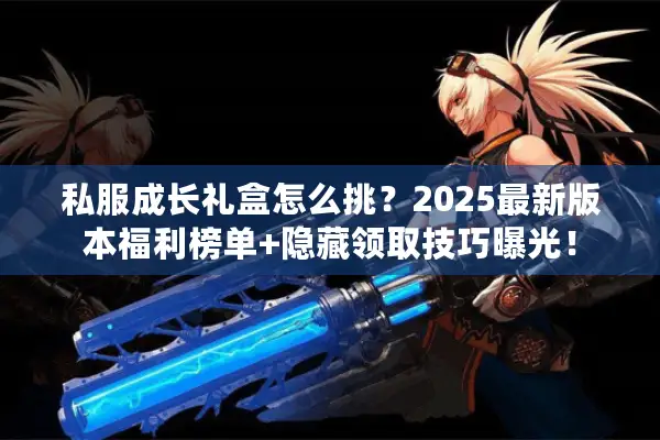 私服成长礼盒怎么挑？2025最新版本福利榜单+隐藏领取技巧曝光！