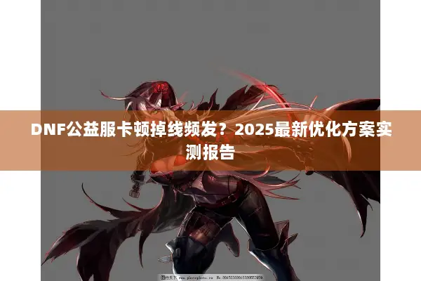DNF公益服卡顿掉线频发？2025最新优化方案实测报告