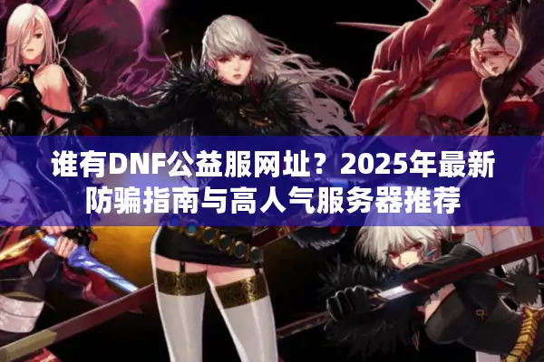 谁有DNF公益服网址？2025年最新防骗指南与高人气服务器推荐