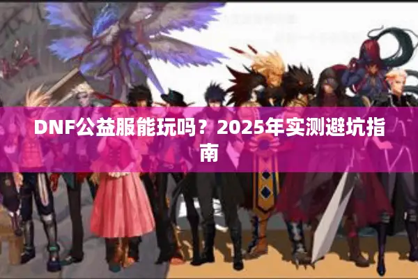 DNF公益服能玩吗？2025年实测避坑指南