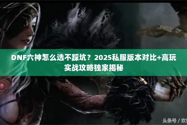 DNF六神怎么选不踩坑？2025私服版本对比+高玩实战攻略独家揭秘