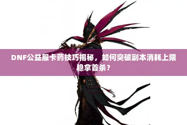 DNF公益服卡药技巧揭秘，如何突破副本消耗上限稳拿首杀？