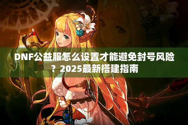 DNF公益服怎么设置才能避免封号风险？2025最新搭建指南