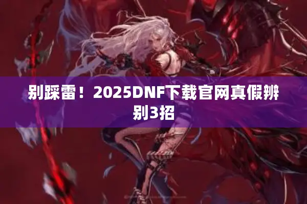 别踩雷！2025DNF下载官网真假辨别3招