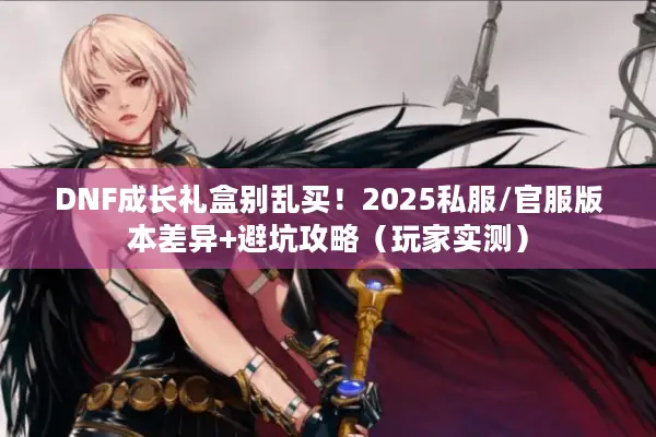 DNF成长礼盒别乱买！2025私服/官服版本差异+避坑攻略（玩家实测）