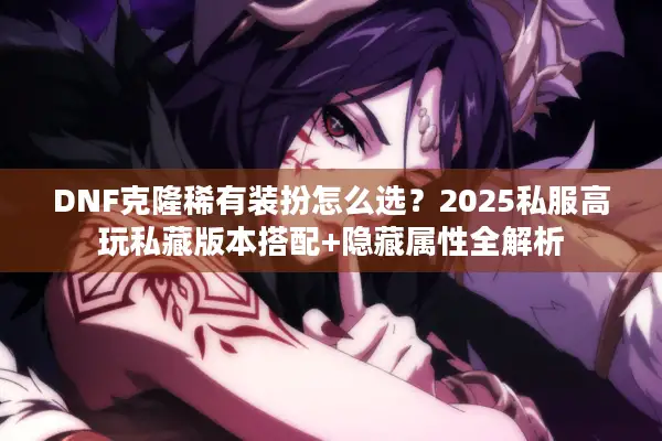 DNF克隆稀有装扮怎么选？2025私服高玩私藏版本搭配+隐藏属性全解析