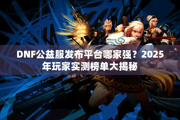 DNF公益服发布平台哪家强？2025年玩家实测榜单大揭秘