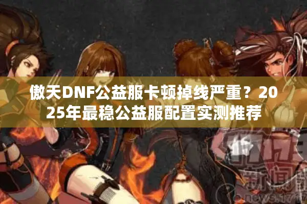 傲天DNF公益服卡顿掉线严重？2025年最稳公益服配置实测推荐