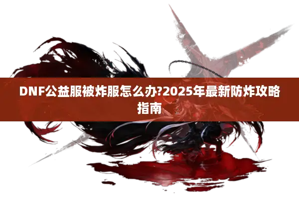 DNF公益服被炸服怎么办?2025年最新防炸攻略指南