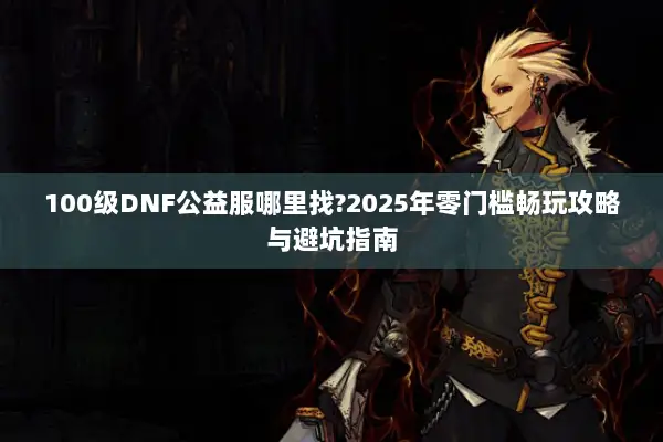 100级DNF公益服哪里找?2025年零门槛畅玩攻略与避坑指南