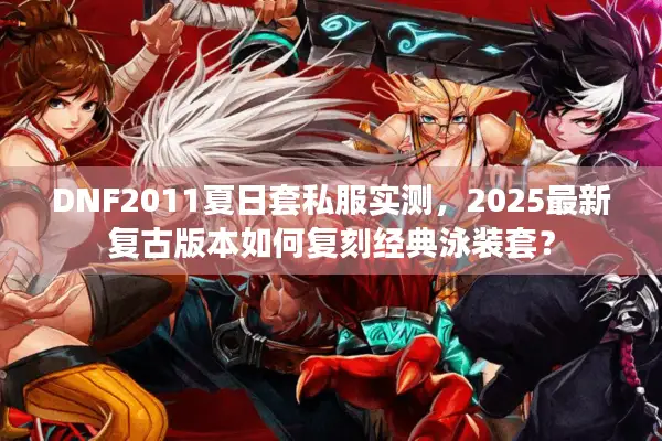 DNF2011夏日套私服实测，2025最新复古版本如何复刻经典泳装套？