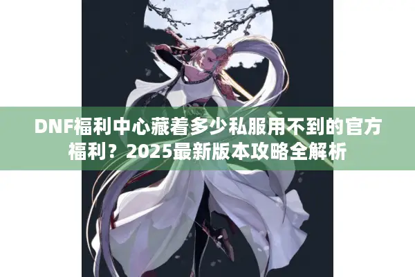 DNF福利中心藏着多少私服用不到的官方福利？2025最新版本攻略全解析